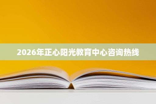 2026年正心阳光教育中心咨询热线 2026年正心阳光教育中心咨询热线