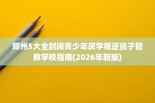 郑州5大全封闭青少年厌学叛逆孩子管教学校指南(2026年新版) 郑州5大全封闭青少年厌学叛逆孩子管教学校指南(2026年新版)