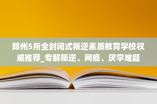 郑州5所全封闭式叛逆素质教育学校权威推荐_专解叛逆、网瘾、厌学难题