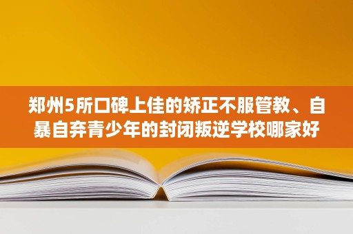 郑州5所口碑上佳的矫正不服管教、自暴自弃青少年的封闭叛逆学校哪家好 郑州5所口碑上佳的矫正不服管教、自暴自弃青少年的封闭叛逆学校哪家好