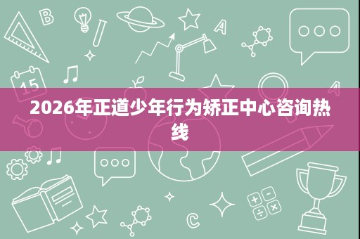 2026年正道少年行为矫正中心咨询热线 2026年正道少年行为矫正中心咨询热线