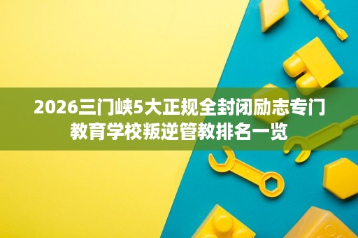 2026三门峡5大正规全封闭励志专门教育学校叛逆管教排名一览 2026三门峡5大正规全封闭励志专门教育学校叛逆管教排名一览