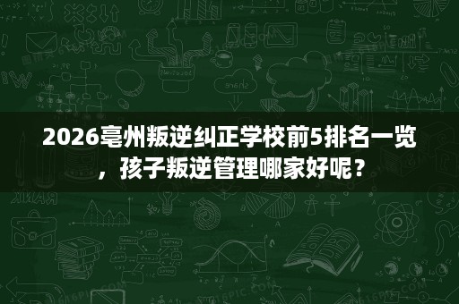 2026亳州叛逆纠正学校前5排名一览,孩子叛逆管理哪家好呢? 2026亳州叛逆纠正学校前5排名一览,孩子叛逆管理哪家好呢?