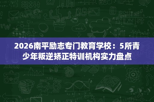 2026南平励志专门教育学校：5所青少年叛逆矫正特训机构实力盘点