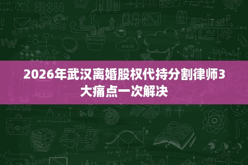 2026年武汉离婚股权代持分割律师3大痛点一次解决 2026年武汉离婚股权代持分割律师3大痛点一次解决