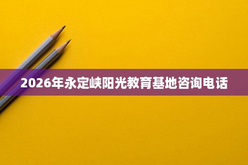 2026年永定峡阳光教育基地咨询电话 2026年永定峡阳光教育基地咨询电话