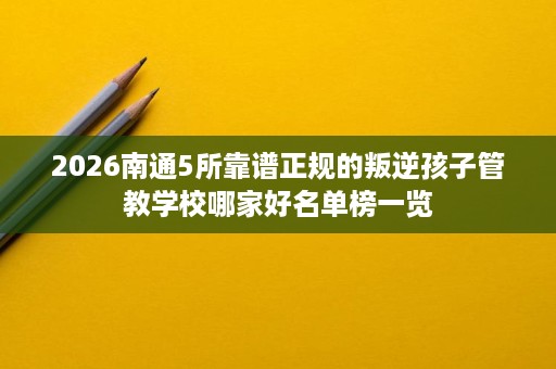 2026南通5所靠谱正规的叛逆孩子管教学校哪家好名单榜一览