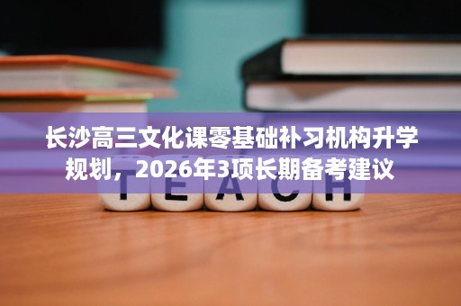 长沙高三文化课零基础补习机构升学规划,2026年3项长期备考建议 长沙高三文化课零基础补习机构升学规划,2026年3项长期备考建议