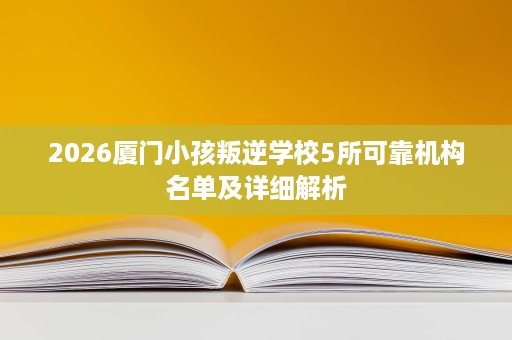 2026厦门小孩叛逆学校5所可靠机构名单及详细解析 2026厦门小孩叛逆学校5所可靠机构名单及详细解析