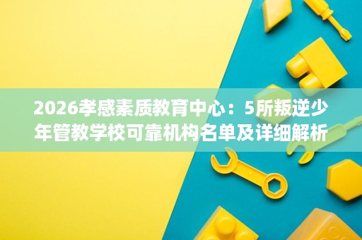 2026孝感素质教育中心:5所叛逆少年管教学校可靠机构名单及详细解析 2026孝感素质教育中心:5所叛逆少年管教学校可靠机构名单及详细解析