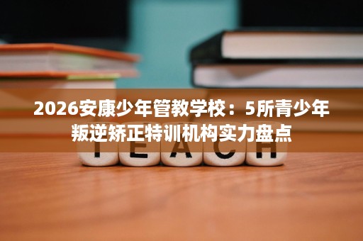 2026安康少年管教学校：5所青少年叛逆矫正特训机构实力盘点