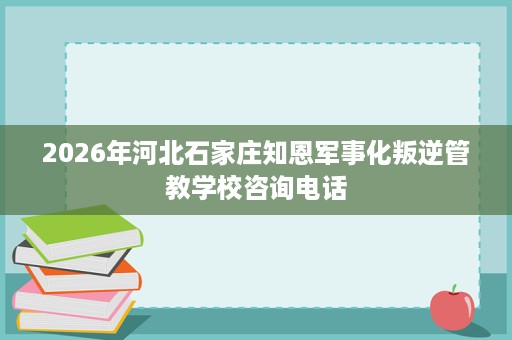 2026年河北石家庄知恩军事化叛逆管教学校咨询电话 2026年河北石家庄知恩军事化叛逆管教学校咨询电话