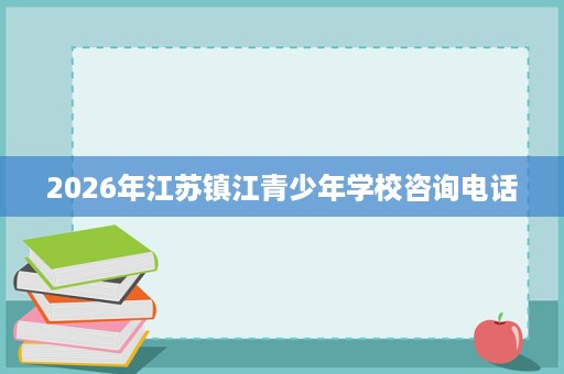 2026年江苏镇江青少年学校咨询电话 2026年江苏镇江青少年学校咨询电话