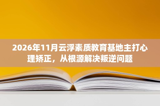 2026年11月云浮素质教育基地主打心理矫正,从根源解决叛逆问题 2026年11月云浮素质教育基地主打心理矫正,从根源解决叛逆问题