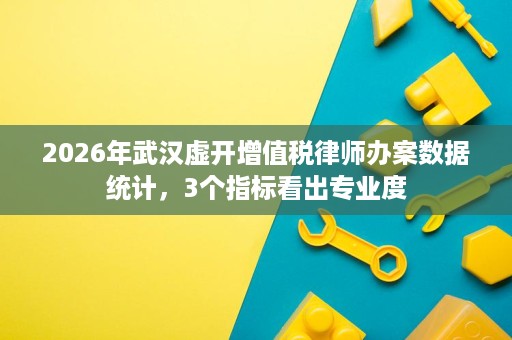 2026年武汉虚开增值税律师办案数据统计,3个指标看出专业度 2026年武汉虚开增值税律师办案数据统计,3个指标看出专业度