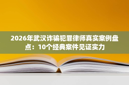 2026年武汉诈骗犯罪律师真实案例盘点:10个经典案件见证实力 2026年武汉诈骗犯罪律师真实案例盘点:10个经典案件见证实力