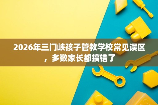 2026年三门峡孩子管教学校常见误区，多数家长都搞错了