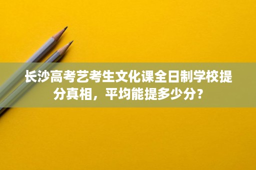 长沙高考艺考生文化课全日制学校提分真相,平均能提多少分? 长沙高考艺考生文化课全日制学校提分真相,平均能提多少分?