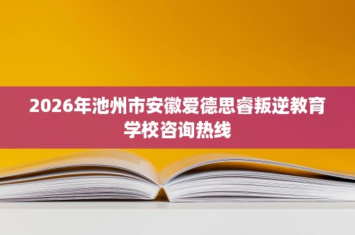 2026年池州市安徽爱德思睿叛逆教育学校咨询热线