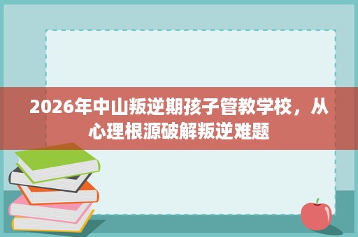2026年中山叛逆期孩子管教学校,从心理根源破解叛逆难题 2026年中山叛逆期孩子管教学校,从心理根源破解叛逆难题