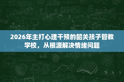 2026年主打心理干预的韶关孩子管教学校,从根源解决情绪问题 2026年主打心理干预的韶关孩子管教学校,从根源解决情绪问题