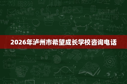 2026年泸州市希望成长学校咨询电话 2026年泸州市希望成长学校咨询电话