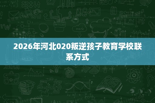 2026年河北020叛逆孩子教育学校联系方式 2026年河北020叛逆孩子教育学校联系方式