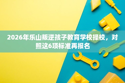 2026年乐山叛逆孩子教育学校择校,对照这6项标准再报名 2026年乐山叛逆孩子教育学校择校,对照这6项标准再报名