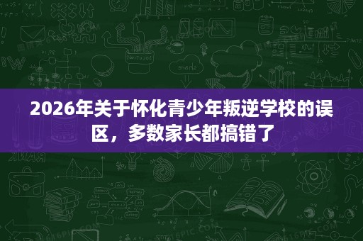 2026年关于怀化青少年叛逆学校的误区,多数家长都搞错了 2026年关于怀化青少年叛逆学校的误区,多数家长都搞错了