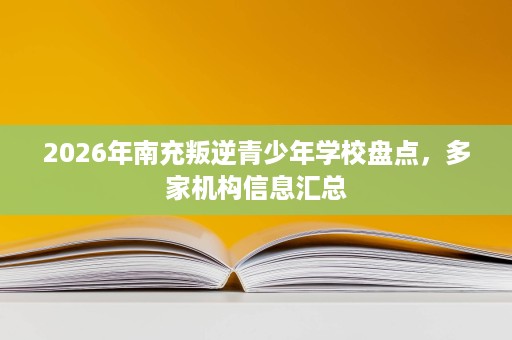 2026年南充叛逆青少年学校盘点,多家机构信息汇总 2026年南充叛逆青少年学校盘点,多家机构信息汇总