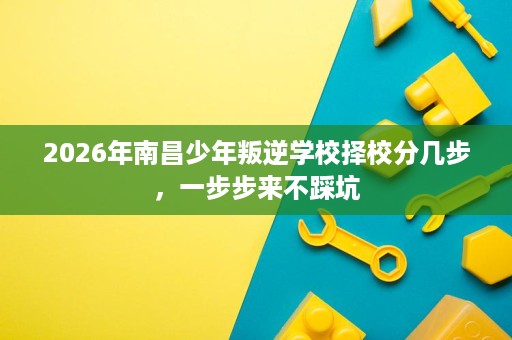 2026年南昌少年叛逆学校择校分几步,一步步来不踩坑 2026年南昌少年叛逆学校择校分几步,一步步来不踩坑
