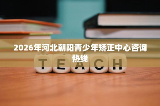 2026年河北朝阳青少年矫正中心咨询热线 2026年河北朝阳青少年矫正中心咨询热线