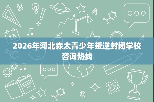 2026年河北森太青少年叛逆封闭学校咨询热线 2026年河北森太青少年叛逆封闭学校咨询热线