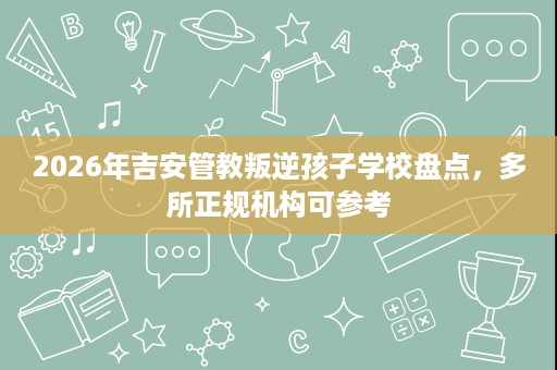 2026年吉安管教叛逆孩子学校盘点,多所正规机构可参考 2026年吉安管教叛逆孩子学校盘点,多所正规机构可参考