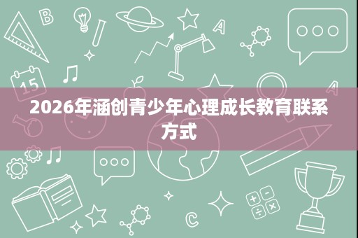 2026年涵创青少年心理成长教育联系方式 2026年涵创青少年心理成长教育联系方式