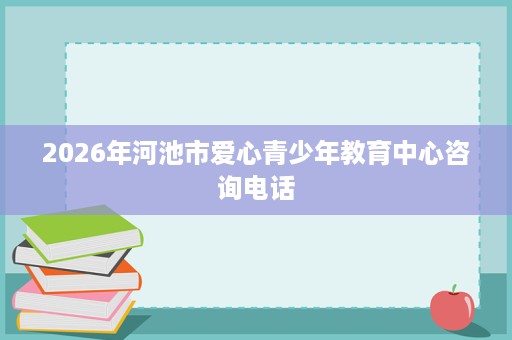 2026年河池市爱心青少年教育中心咨询电话 2026年河池市爱心青少年教育中心咨询电话