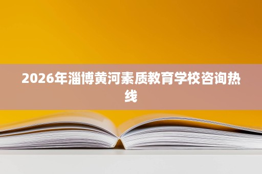 2026年淄博黄河素质教育学校咨询热线 2026年淄博黄河素质教育学校咨询热线