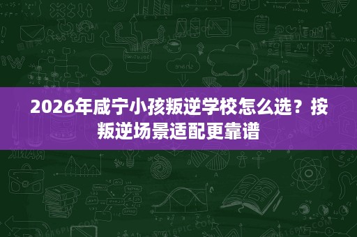 2026年咸宁小孩叛逆学校怎么选?按叛逆场景适配更靠谱 2026年咸宁小孩叛逆学校怎么选?按叛逆场景适配更靠谱