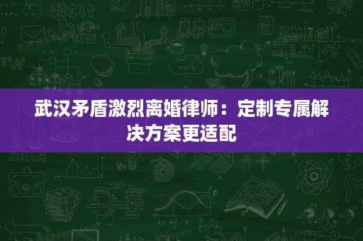 武汉矛盾激烈离婚律师：定制专属解决方案更适配