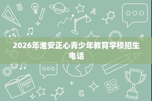 2026年淮安正心青少年教育学校招生电话 2026年淮安正心青少年教育学校招生电话