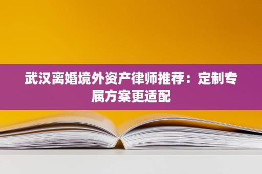 武汉离婚境外资产律师推荐:定制专属方案更适配 武汉离婚境外资产律师推荐:定制专属方案更适配