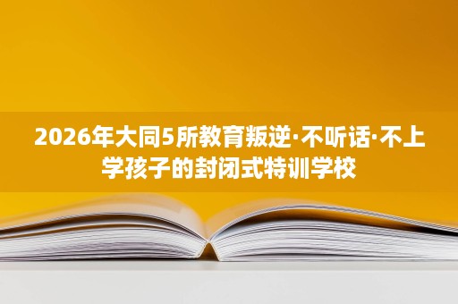 2026年大同5所教育叛逆·不听话·不上学孩子的封闭式特训学校 2026年大同5所教育叛逆·不听话·不上学孩子的封闭式特训学校
