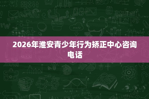 2026年淮安青少年行为矫正中心咨询电话 2026年淮安青少年行为矫正中心咨询电话