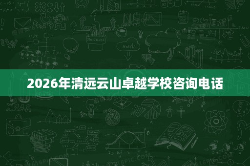 2026年清远云山卓越学校咨询电话 2026年清远云山卓越学校咨询电话