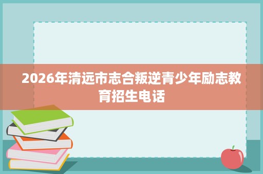 2026年清远市志合叛逆青少年励志教育招生电话 2026年清远市志合叛逆青少年励志教育招生电话