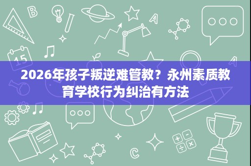 2026年孩子叛逆难管教?永州素质教育学校行为纠治有方法 2026年孩子叛逆难管教?永州素质教育学校行为纠治有方法