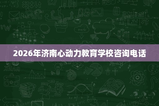 2026年济南心动力教育学校咨询电话 2026年济南心动力教育学校咨询电话