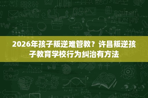 2026年孩子叛逆难管教?许昌叛逆孩子教育学校行为纠治有方法 2026年孩子叛逆难管教?许昌叛逆孩子教育学校行为纠治有方法