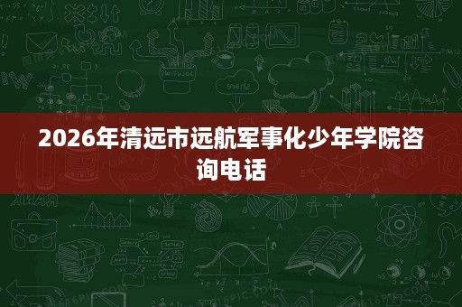 2026年清远市远航军事化少年学院咨询电话