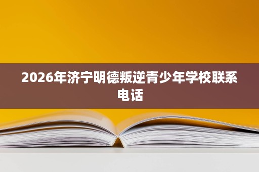 2026年济宁明德叛逆青少年学校联系电话 2026年济宁明德叛逆青少年学校联系电话
